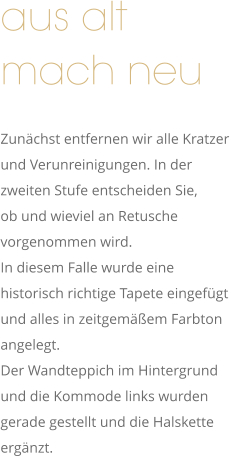 aus alt  mach neu       Zunächst entfernen wir alle Kratzer  und Verunreinigungen. In der  zweiten Stufe entscheiden Sie,  ob und wieviel an Retusche  vorgenommen wird. In diesem Falle wurde eine  historisch richtige Tapete eingefügt  und alles in zeitgemäßem Farbton  angelegt. Der Wandteppich im Hintergrund  und die Kommode links wurden  gerade gestellt und die Halskette  ergänzt.