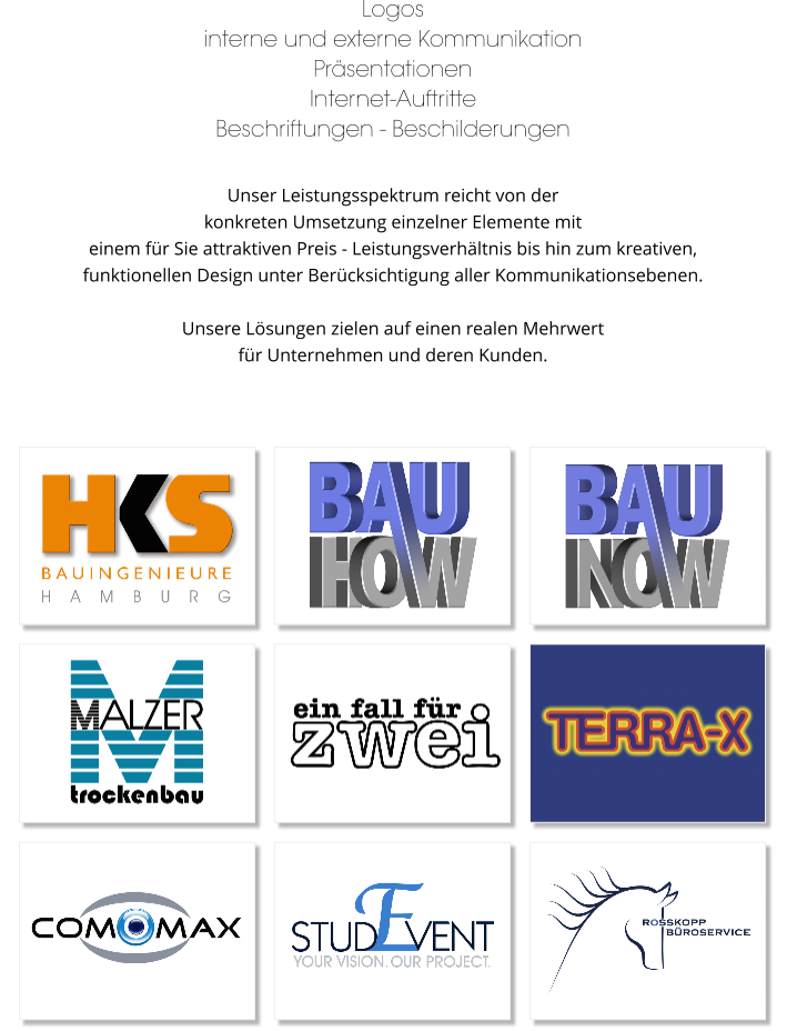 Logos interne und externe Kommunikation Präsentationen Internet-Auftritte Beschriftungen - Beschilderungen  Unser Leistungsspektrum reicht von der  konkreten Umsetzung einzelner Elemente mit  einem für Sie attraktiven Preis - Leistungsverhältnis bis hin zum kreativen,  funktionellen Design unter Berücksichtigung aller Kommunikationsebenen.   Unsere Lösungen zielen auf einen realen Mehrwert  für Unternehmen und deren Kunden.